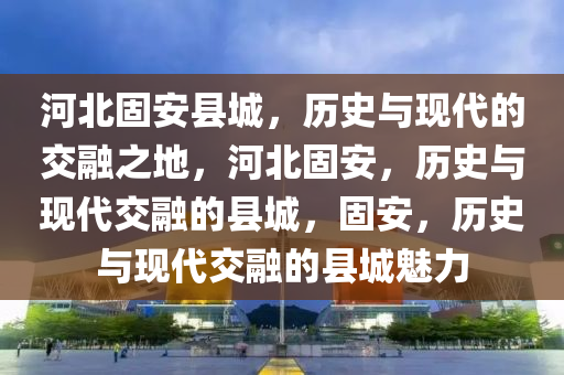 河北固安县城，历史与现代的交融之地，河北固安，历史与现代交融的县城，固安，历史与现代交融的县城魅力