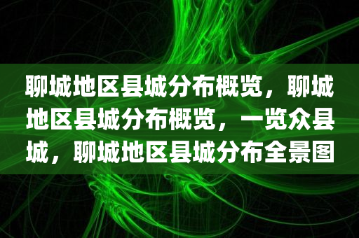 聊城地区县城分布概览，聊城地区县城分布概览，一览众县城，聊城地区县城分布全景图