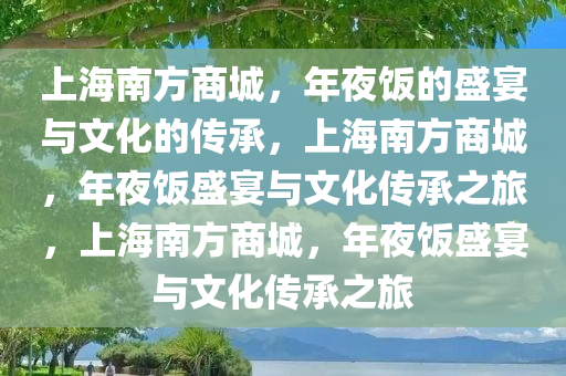 上海南方商城，年夜饭的盛宴与文化的传承，上海南方商城，年夜饭盛宴与文化传承之旅，上海南方商城，年夜饭盛宴与文化传承之旅