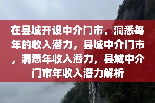 在县城开设中介门市，洞悉每年的收入潜力，县城中介门市，洞悉年收入潜力，县城中介门市年收入潜力解析