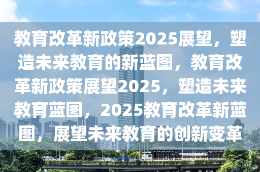 教育改革新政策2025展望，塑造未来教育的新蓝图，教育改革新政策展望2025，塑造未来教育蓝图，2025教育改革新蓝图，展望未来教育的创新变革