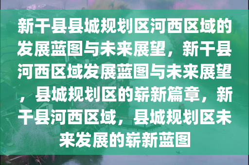 新干县县城规划区河西区域的发展蓝图与未来展望，新干县河西区域发展蓝图与未来展望，县城规划区的崭新篇章，新干县河西区域，县城规划区未来发展的崭新蓝图