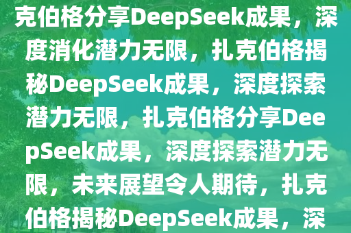 扎克伯格谈DeepSeek成果，仍在深度消化，未来潜力无限，扎克伯格分享DeepSeek成果，深度消化潜力无限，扎克伯格揭秘DeepSeek成果，深度探索潜力无限，扎克伯格分享DeepSeek成果，深度探索潜力无限，未来展望令人期待，扎克伯格揭秘DeepSeek成果，深度探索潜力无限，未来展望令人期待