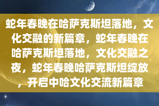 蛇年春晚在哈萨克斯坦落地，文化交融的新篇章，蛇年春晚在哈萨克斯坦落地，文化交融之夜，蛇年春晚哈萨克斯坦绽放，开启中哈文化交流新篇章