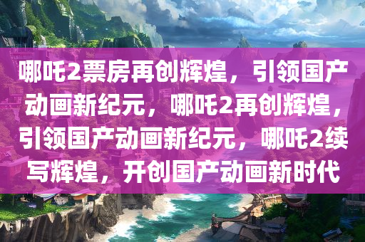 哪吒2票房再创辉煌，引领国产动画新纪元，哪吒2再创辉煌，引领国产动画新纪元，哪吒2续写辉煌，开创国产动画新时代