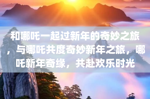 和哪吒一起过新年的奇妙之旅，与哪吒共度奇妙新年之旅，哪吒新年奇缘，共赴欢乐时光