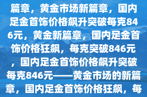 国内足金首饰价格飙升，一克突破846元——黄金市场的崭新篇章，黄金市场新篇章，国内足金首饰价格飙升突破每克846元，黄金新篇章，国内足金首饰价格狂飙，每克突破846元，国内足金首饰价格飙升突破每克846元——黄金市场的新篇章，国内足金首饰价格狂飙，每克突破846元，开启黄金市场新篇章
