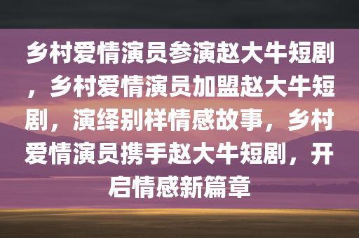 乡村爱情演员参演赵大牛短剧，乡村爱情演员加盟赵大牛短剧，演绎别样情感故事，乡村爱情演员携手赵大牛短剧，开启情感新篇章