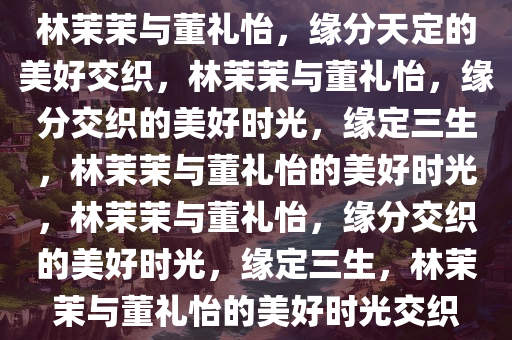 林茉茉与董礼怡，缘分天定的美好交织，林茉茉与董礼怡，缘分交织的美好时光，缘定三生，林茉茉与董礼怡的美好时光，林茉茉与董礼怡，缘分交织的美好时光，缘定三生，林茉茉与董礼怡的美好时光交织