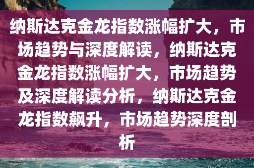 纳斯达克金龙指数涨幅扩大，市场趋势与深度解读，纳斯达克金龙指数涨幅扩大，市场趋势及深度解读分析，纳斯达克金龙指数飙升，市场趋势深度剖析