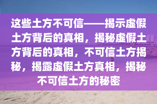 这些土方不可信——揭示虚假土方背后的真相，揭秘虚假土方背后的真相，不可信土方揭秘，揭露虚假土方真相，揭秘不可信土方的秘密