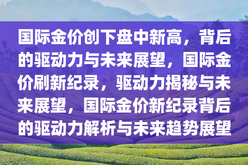 国际金价创下盘中新高，背后的驱动力与未来展望，国际金价刷新纪录，驱动力揭秘与未来展望，国际金价新纪录背后的驱动力解析与未来趋势展望