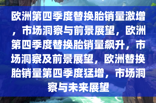欧洲第四季度替换胎销量激增，市场洞察与前景展望，欧洲第四季度替换胎销量飙升，市场洞察及前景展望，欧洲替换胎销量第四季度猛增，市场洞察与未来展望