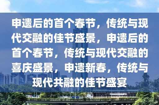 申遗后的首个春节，传统与现代交融的佳节盛景，申遗后的首个春节，传统与现代交融的喜庆盛景，申遗新春，传统与现代共融的佳节盛宴