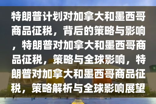 特朗普计划对加拿大和墨西哥商品征税，背后的策略与影响，特朗普对加拿大和墨西哥商品征税，策略与全球影响，特朗普对加拿大和墨西哥商品征税，策略解析与全球影响展望