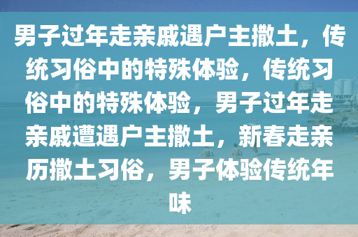 男子过年走亲戚遇户主撒土，传统习俗中的特殊体验，传统习俗中的特殊体验，男子过年走亲戚遭遇户主撒土，新春走亲历撒土习俗，男子体验传统年味