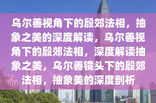 乌尔善视角下的殷郊法相，抽象之美的深度解读，乌尔善视角下的殷郊法相，深度解读抽象之美，乌尔善镜头下的殷郊法相，抽象美的深度剖析