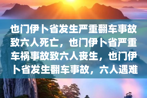 也门伊卜省发生严重翻车事故致六人死亡，也门伊卜省严重车祸事故致六人丧生，也门伊卜省发生翻车事故，六人遇难