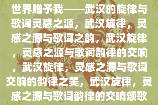 世界赠予我——武汉的旋律与歌词灵感之源，武汉旋律，灵感之源与歌词之韵，武汉旋律，灵感之源与歌词韵律的交响，武汉旋律，灵感之源与歌词交响的韵律之美，武汉旋律，灵感之源与歌词韵律的交响颂歌