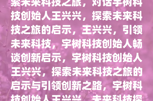 对话宇树科技创始人王兴兴，探索未来科技之旅，对话宇树科技创始人王兴兴，探索未来科技之旅的启示，王兴兴，引领未来科技，宇树科技创始人畅谈创新启示，宇树科技创始人王兴兴，探索未来科技之旅的启示与引领创新之路，宇树科技创始人王兴兴，未来科技探索与创新启示录