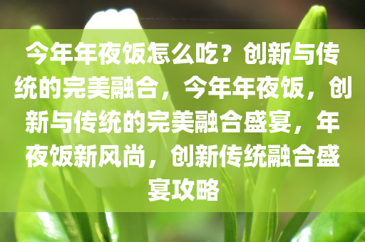 今年年夜饭怎么吃？创新与传统的完美融合，今年年夜饭，创新与传统的完美融合盛宴，年夜饭新风尚，创新传统融合盛宴攻略
