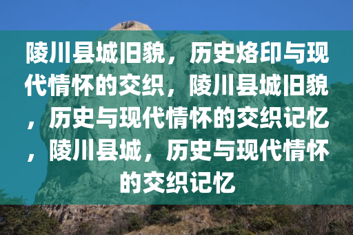 陵川县城旧貌，历史烙印与现代情怀的交织，陵川县城旧貌，历史与现代情怀的交织记忆，陵川县城，历史与现代情怀的交织记忆