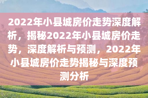 2022年小县城房价走势深度解析，揭秘2022年小县城房价走势，深度解析与预测，2022年小县城房价走势揭秘与深度预测分析