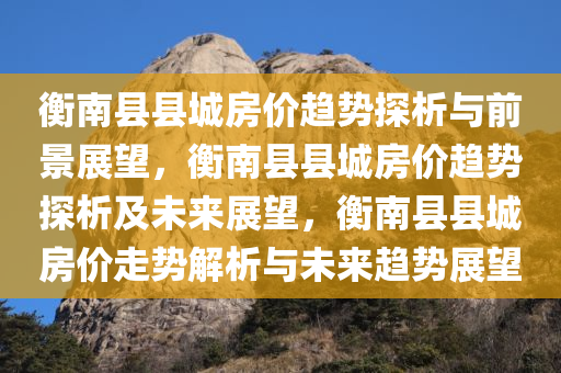 衡南县县城房价趋势探析与前景展望，衡南县县城房价趋势探析及未来展望，衡南县县城房价走势解析与未来趋势展望