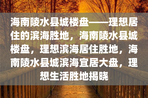 海南陵水县城楼盘——理想居住的滨海胜地，海南陵水县城楼盘，理想滨海居住胜地，海南陵水县城滨海宜居大盘，理想生活胜地揭晓