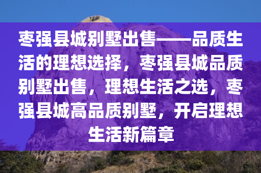 枣强县城别墅出售——品质生活的理想选择，枣强县城品质别墅出售，理想生活之选，枣强县城高品质别墅，开启理想生活新篇章