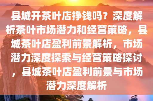 县城开茶叶店挣钱吗？深度解析茶叶市场潜力和经营策略，县城茶叶店盈利前景解析，市场潜力深度探索与经营策略探讨，县城茶叶店盈利前景与市场潜力深度解析