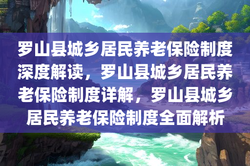 罗山县城乡居民养老保险制度深度解读，罗山县城乡居民养老保险制度详解，罗山县城乡居民养老保险制度全面解析