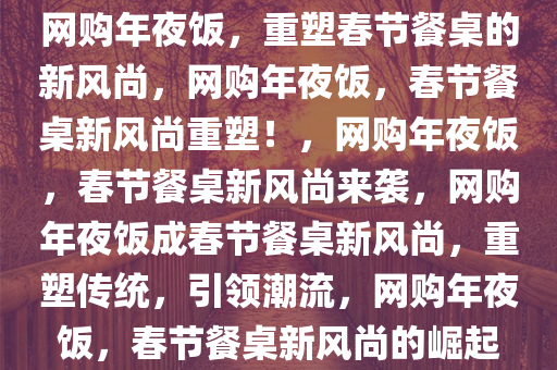 网购年夜饭，重塑春节餐桌的新风尚，网购年夜饭，春节餐桌新风尚重塑！，网购年夜饭，春节餐桌新风尚来袭，网购年夜饭成春节餐桌新风尚，重塑传统，引领潮流，网购年夜饭，春节餐桌新风尚的崛起