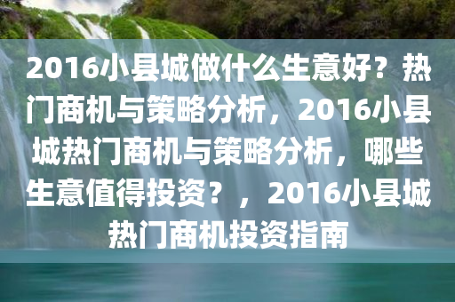 2016小县城做什么生意好？热门商机与策略分析，2016小县城热门商机与策略分析，哪些生意值得投资？，2016小县城热门商机投资指南