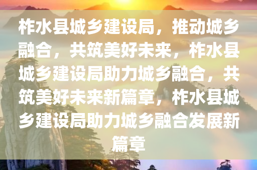 柞水县城乡建设局，推动城乡融合，共筑美好未来，柞水县城乡建设局助力城乡融合，共筑美好未来新篇章，柞水县城乡建设局助力城乡融合发展新篇章