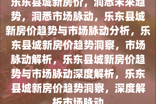 乐东县城新房价，洞悉未来趋势，洞悉市场脉动，乐东县城新房价趋势与市场脉动分析，乐东县城新房价趋势洞察，市场脉动解析，乐东县城新房价趋势与市场脉动深度解析，乐东县城新房价趋势洞察，深度解析市场脉动