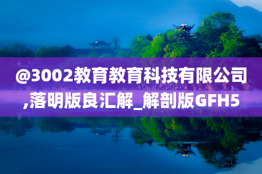@3002教育教育科技有限公司,落明版良汇解_解剖版GFH5