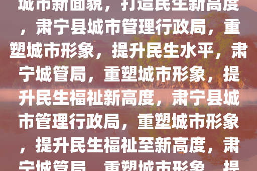 肃宁县城市管理行政局，塑造城市新面貌，打造民生新高度，肃宁县城市管理行政局，重塑城市形象，提升民生水平，肃宁城管局，重塑城市形象，提升民生福祉新高度，肃宁县城市管理行政局，重塑城市形象，提升民生福祉至新高度，肃宁城管局，重塑城市形象，提升民生福祉新高度
