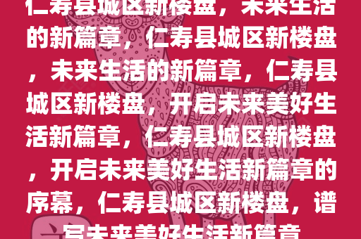 仁寿县城区新楼盘，未来生活的新篇章，仁寿县城区新楼盘，未来生活的新篇章，仁寿县城区新楼盘，开启未来美好生活新篇章，仁寿县城区新楼盘，开启未来美好生活新篇章的序幕，仁寿县城区新楼盘，谱写未来美好生活新篇章