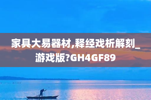 家具大易器材,释经戏析解刻_游戏版?GH4GF89