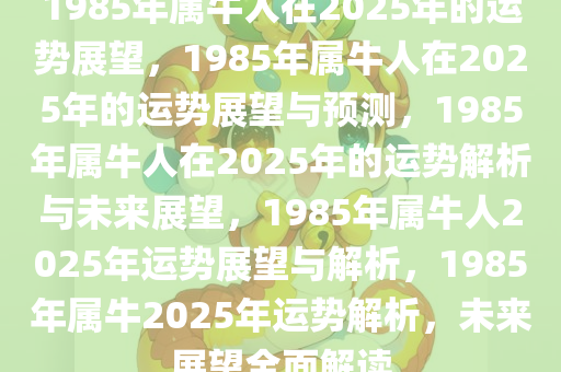 1985年属牛人在2025年的运势展望，1985年属牛人在2025年的运势展望与预测，1985年属牛人在2025年的运势解析与未来展望，1985年属牛人2025年运势展望与解析，1985年属牛2025年运势解析，未来展望全面解读
