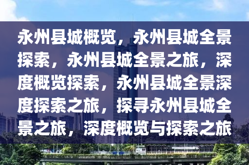永州县城概览，永州县城全景探索，永州县城全景之旅，深度概览探索，永州县城全景深度探索之旅，探寻永州县城全景之旅，深度概览与探索之旅