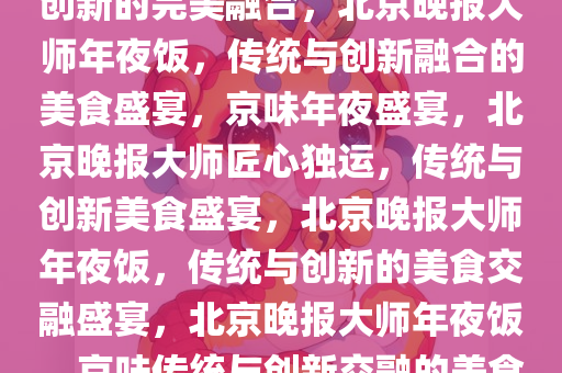北京晚报大师年夜饭，传统与创新的完美融合，北京晚报大师年夜饭，传统与创新融合的美食盛宴，京味年夜盛宴，北京晚报大师匠心独运，传统与创新美食盛宴，北京晚报大师年夜饭，传统与创新的美食交融盛宴，北京晚报大师年夜饭，京味传统与创新交融的美食盛宴