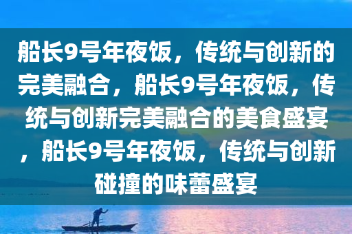 船长9号年夜饭，传统与创新的完美融合，船长9号年夜饭，传统与创新完美融合的美食盛宴，船长9号年夜饭，传统与创新碰撞的味蕾盛宴
