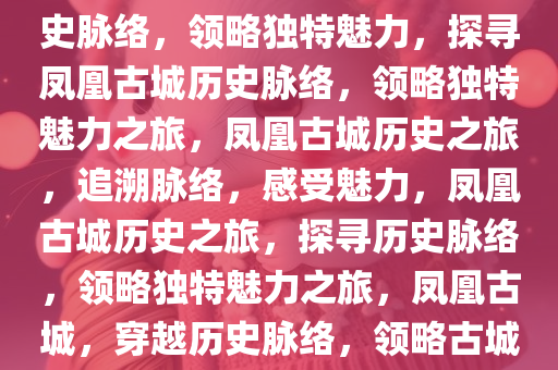 凤凰县城到凤凰古城，探寻历史脉络，领略独特魅力，探寻凤凰古城历史脉络，领略独特魅力之旅，凤凰古城历史之旅，追溯脉络，感受魅力，凤凰古城历史之旅，探寻历史脉络，领略独特魅力之旅，凤凰古城，穿越历史脉络，领略古城魅力之旅