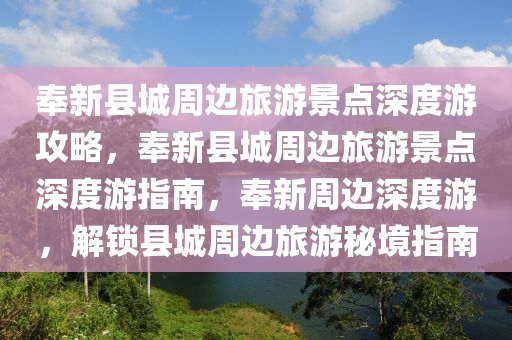 奉新县城周边旅游景点深度游攻略，奉新县城周边旅游景点深度游指南，奉新周边深度游，解锁县城周边旅游秘境指南
