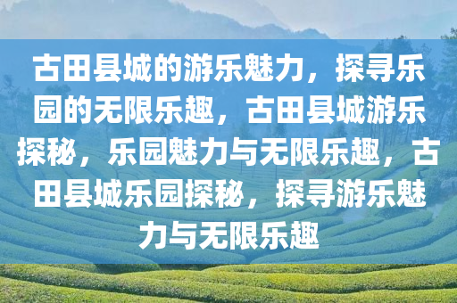 古田县城的游乐魅力，探寻乐园的无限乐趣，古田县城游乐探秘，乐园魅力与无限乐趣，古田县城乐园探秘，探寻游乐魅力与无限乐趣
