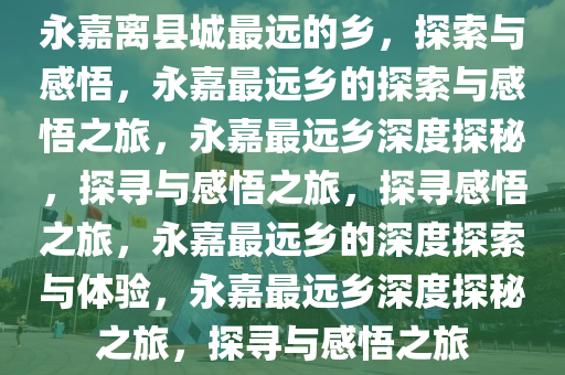 永嘉离县城最远的乡，探索与感悟，永嘉最远乡的探索与感悟之旅，永嘉最远乡深度探秘，探寻与感悟之旅，探寻感悟之旅，永嘉最远乡的深度探索与体验，永嘉最远乡深度探秘之旅，探寻与感悟之旅