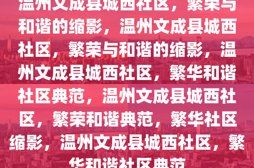 温州文成县城西社区，繁荣与和谐的缩影，温州文成县城西社区，繁荣与和谐的缩影，温州文成县城西社区，繁华和谐社区典范，温州文成县城西社区，繁荣和谐典范，繁华社区缩影，温州文成县城西社区，繁华和谐社区典范