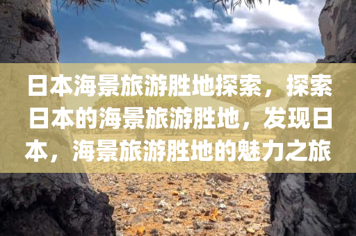 日本海景旅游胜地探索，探索日本的海景旅游胜地，发现日本，海景旅游胜地的魅力之旅